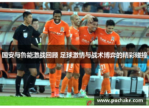 国安与鲁能激战回顾 足球激情与战术博弈的精彩碰撞